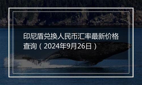 印尼盾兑换人民币汇率最新价格查询（2024年9月26日）