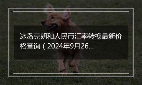 冰岛克朗和人民币汇率转换最新价格查询（2024年9月26日）