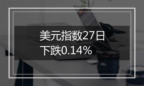 美元指数27日下跌0.14%