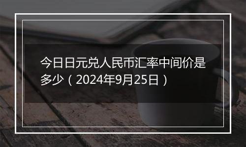 今日日元兑人民币汇率中间价是多少（2024年9月25日）