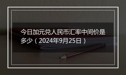 今日加元兑人民币汇率中间价是多少（2024年9月25日）