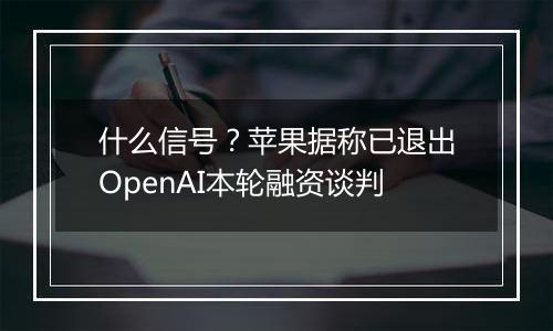 什么信号？苹果据称已退出OpenAI本轮融资谈判