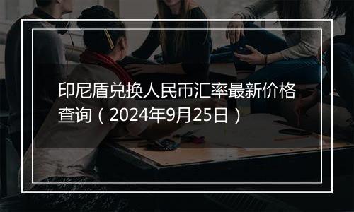 印尼盾兑换人民币汇率最新价格查询（2024年9月25日）