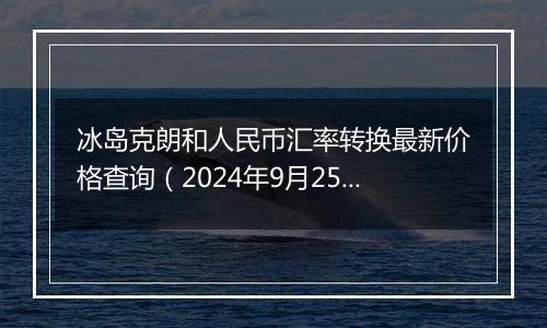 冰岛克朗和人民币汇率转换最新价格查询（2024年9月25日）