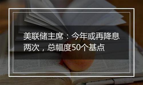 美联储主席：今年或再降息两次，总幅度50个基点